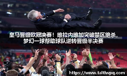 皇马晋级欧冠决赛！维拉内维加突破禁区绝杀，梦幻一球帮助球队逆转晋级半决赛
