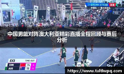 中国男篮对阵澳大利亚精彩直播全程回顾与赛后分析