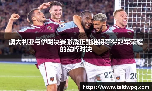 澳大利亚与伊朗决赛激战正酣谁将夺得冠军荣耀的巅峰对决
