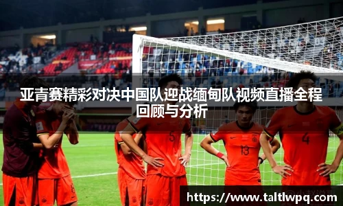 亚青赛精彩对决中国队迎战缅甸队视频直播全程回顾与分析